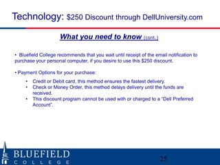 Technology: $250 Discount through DellUniversity.com
                     What you need to know (cont.)

• Bluefield College recommends that you wait until receipt of the email notification to
purchase your personal computer, if you desire to use this $250 discount.

• Payment Options for your purchase:
     •   Credit or Debit card, this method ensures the fastest delivery.
     •   Check or Money Order, this method delays delivery until the funds are
         received.
     •   This discount program cannot be used with or charged to a “Dell Preferred
         Account”.




                                                                     25
 
