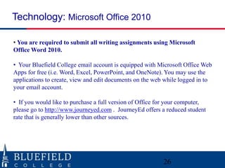 Technology: Microsoft Office 2010

• You are required to submit all writing assignments using Microsoft
Office Word 2010.

• Your Bluefield College email account is equipped with Microsoft Office Web
Apps for free (i.e. Word, Excel, PowerPoint, and OneNote). You may use the
applications to create, view and edit documents on the web while logged in to
your email account.

• If you would like to purchase a full version of Office for your computer,
please go to http://www.journeyed.com . JourneyEd offers a reduced student
rate that is generally lower than other sources.




                                                          26
 