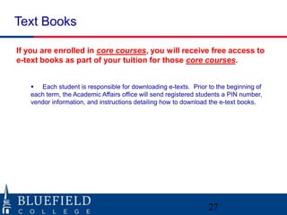 Text Books

If you are enrolled in core courses, you will receive free access to
e-text books as part of your tuition for those core courses.


    Each student is responsible for downloading e-texts. Prior to the beginning of
   each term, the Academic Affairs office will send registered students a PIN number,
   vendor information, and instructions detailing how to download the e-text books.




                                                                  27
 