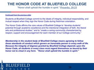 THE HONOR CODE AT BLUEFIELD COLLEGE
               "Honor shall uphold the humble in spirit.” Proverbs, 29:23


Continued from the previous slide:

Students at Bluefield College commit to the ideals of integrity, individual responsibility, and
mutual respect when they sign the Honor Code during freshman orientation.
The Honor Code affirms the core values of Bluefield College to “develop students‟
potential through academic excellence and the intentional integration of faith, the liberal
arts and professional studies;” and to “create a caring community characterized by
respect, support and encouragement for each member of our College community.”


Membership in the student body of Bluefield College means agreeing to follow
those standards of conduct which govern an honorable person in every walk of life.
Because the integrity of degrees granted by Bluefield College depends upon the
Honor Code, all students in every class must regard themselves as bound by their
honor not to cheat in any form. “Honor shall uphold the humble in spirit.”




                                                                        38
 