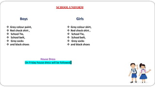 SCHOOL UNIFORM
Boys
 Grey colour paint,
 Red check shirt ,
 School Tie,
 School belt,
 Grey socks
 and black shoes
Girls
 Grey colour skirt,
 Red check shirt ,
 School Tie,
 School belt,
 Grey socks
 and black shoes
House Dress
On Friday house dress will be followed.
 