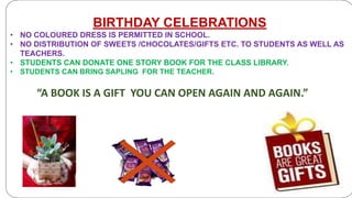 BIRTHDAY CELEBRATIONS
• NO COLOURED DRESS IS PERMITTED IN SCHOOL.
• NO DISTRIBUTION OF SWEETS /CHOCOLATES/GIFTS ETC. TO STUDENTS AS WELL AS
TEACHERS.
• STUDENTS CAN DONATE ONE STORY BOOK FOR THE CLASS LIBRARY.
• STUDENTS CAN BRING SAPLING FOR THE TEACHER.
“A BOOK IS A GIFT YOU CAN OPEN AGAIN AND AGAIN.”
 