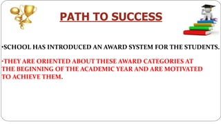 PATH TO SUCCESS
•SCHOOL HAS INTRODUCED AN AWARD SYSTEM FOR THE STUDENTS.
•THEY ARE ORIENTED ABOUT THESE AWARD CATEGORIES AT
THE BEGINNING OF THE ACADEMIC YEAR AND ARE MOTIVATED
TO ACHIEVE THEM.
 