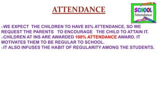 ATTENDANCE
□WE EXPECT THE CHILDREN TO HAVE 85% ATTENDANCE, SO WE
REQUEST THE PARENTS TO ENCOURAGE THE CHILD TO ATTAIN IT.
□CHILDREN AT INS ARE AWARDED 100% ATTENDANCE AWARD. IT
MOTIVATES THEM TO BE REGULAR TO SCHOOL.
□IT ALSO INFUSES THE HABIT OF REGULARITY AMONG THE STUDENTS.
 
