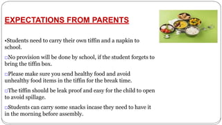 EXPECTATIONS FROM PARENTS
•Students need to carry their own tiffin and a napkin to
school.
□No provision will be done by school, if the student forgets to
bring the tiffin box.
□Please make sure you send healthy food and avoid
unhealthy food items in the tiffin for the break time.
□The tiffin should be leak proof and easy for the child to open
to avoid spillage.
□Students can carry some snacks incase they need to have it
in the morning before assembly.
 