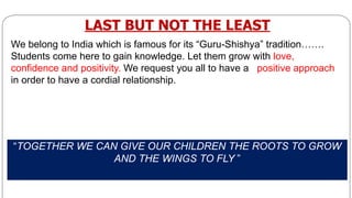 “TOGETHER WE CAN GIVE OUR CHILDREN THE ROOTS TO GROW
AND THE WINGS TO FLY ”
LAST BUT NOT THE LEAST
We belong to India which is famous for its “Guru-Shishya” tradition…….
Students come here to gain knowledge. Let them grow with love,
conﬁdence and positivity. We request you all to have a positive approach
in order to have a cordial relationship.
 