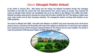 About Gitanjali Public School
In the month of January 2014 , after taking over the charge, the Gitanjali Foundation formed new managing
Committee to look after the school with very noted persons from various sphere of society. They renamed the
school as Gitanjali Public School and immediately took up all out efforts to get affiliation from CBSE, New Delhi.
Gitanjali Foundation determined to develop the school with all modern facilities like CCTV Surveillance, Digital class
room, water purifier and all other necessary amenities. The management started recruiting staff members as per
CBSE guidelines.
The school is affiliated with CBSE , New Delhi with affiliation no 2430167 upto senior Secondary level. All the three
streams science, Commerce and Humanities with most of the subjects are studied here. In near future more subjects
from vocational Courses will be introduced .Special facilities for Pre Primary level are also available. The school is
under the jurisdiction of Bhubaneswar Region of CBSE with school no 15614
 