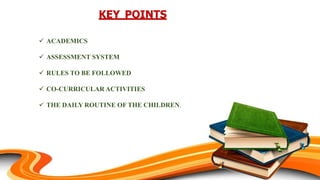 KEY POINTS
 ACADEMICS
 ASSESSMENT SYSTEM
 RULES TO BE FOLLOWED
 CO-CURRICULAR ACTIVITIES
 THE DAILY ROUTINE OF THE CHILDREN.
 