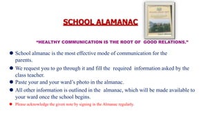 “HEALTHY COMMUNICATION IS THE ROOT OF GOOD RELATIONS.”
⚫ School almanac is the most effective mode of communication for the
parents.
⚫ We request you to go through it and fill the required information asked by the
class teacher.
⚫ Paste your and your ward’s photo in the almanac.
⚫ All other information is outlined in the almanac, which will be made available to
your ward once the school begins.
⚫ Please acknowledge the given note by signing in the Almanac regularly.
SCHOOL ALAMANAC
 