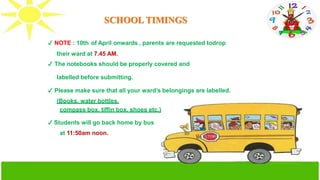 SCHOOL TIMINGS
✔ NOTE : 10th of April onwards , parents are requested todrop
their ward at 7.45 AM.
✔ The notebooks should be properly covered and
labelled before submitting.
✔ Please make sure that all your ward’s belongings are labelled.
(Books, water bottles,
compass box, tiffin box, shoes etc.)
✔ Students will go back home by bus
at 11:50am noon.
 