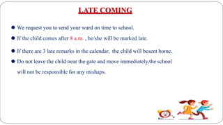 LATE COMING
⚫ We request you to send your ward on time to school.
⚫ If the child comes after 8 a.m. , he/she will be marked late.
⚫ If there are 3 late remarks in the calendar, the child will besent home.
⚫ Do not leave the child near the gate and move immediately,the school
will not be responsible for any mishaps.
 