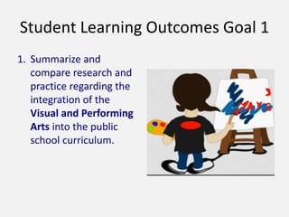 Student Learning Outcomes Goal 1
1. Summarize and
compare research and
practice regarding the
integration of the
Visual and Performing
Arts into the public
school curriculum.
 