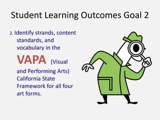 Student Learning Outcomes Goal 2
2. Identify strands, content
standards, and
vocabulary in the
VAPA (Visual
and Performing Arts)
California State
Framework for all four
art forms.
 