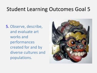 Student Learning Outcomes Goal 5
5. Observe, describe,
and evaluate art
works and
performances
created for and by
diverse cultures and
populations.
 