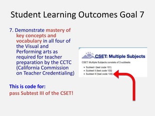 Student Learning Outcomes Goal 7
7. Demonstrate mastery of
key concepts and
vocabulary in all four of
the Visual and
Performing arts as
required for teacher
preparation by the CCTC
(California Commission
on Teacher Credentialing)
This is code for:
pass Subtest III of the CSET!
 