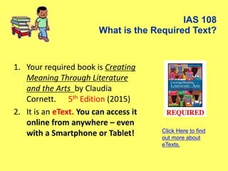 IAS 108
What is the Required Text?
1. Your required book is Creating
Meaning Through Literature
and the Arts by Claudia
Cornett. 5th Edition (2015)
2. It is an eText. You can access it
online from anywhere – even
with a Smartphone or Tablet! Click Here to find
out more about
eTexts.
 