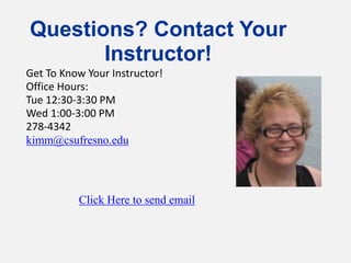 Questions? Contact Your
Instructor!
Click Here to send email
Get To Know Your Instructor!
Office Hours:
Tue 12:30-3:30 PM
Wed 1:00-3:00 PM
278-4342
kimm@csufresno.edu
 