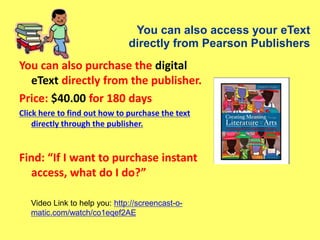 You can also access your eText
directly from Pearson Publishers
You can also purchase the digital
eText directly from the publisher.
Price: $40.00 for 180 days
Click here to find out how to purchase the text
directly through the publisher.
Find: “If I want to purchase instant
access, what do I do?”
Video Link to help you: http://screencast-o-
matic.com/watch/co1eqef2AE
 