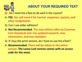 ABOUT YOUR REQUIRED TEXT
Q - Do I need the eText to do well in the course?
A- YES. You will need it for Journal responses, quizzes, and
other assignments.
Q- Can I use older editions?
A- Not Recommended. The new edition refers to Common
Core Standards and has updated research, new
information, and new examples.
Q- If I buy the print version, do I have to use the eText?
A- Recommended. There will be videos in the online
version. The Loose Leaf version comes with an access
code for the etext.
 