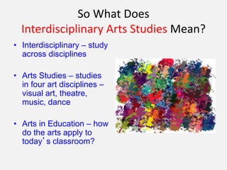 So What Does
Interdisciplinary Arts Studies Mean?
• Interdisciplinary – study
across disciplines
• Arts Studies – studies
in four art disciplines –
visual art, theatre,
music, dance
• Arts in Education – how
do the arts apply to
today’s classroom?
 