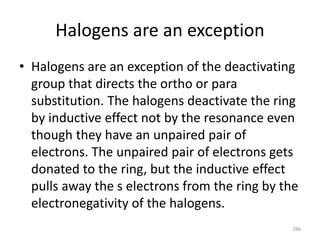 Halogens are an exception
• Halogens are an exception of the deactivating
group that directs the ortho or para
substitution. The halogens deactivate the ring
by inductive effect not by the resonance even
though they have an unpaired pair of
electrons. The unpaired pair of electrons gets
donated to the ring, but the inductive effect
pulls away the s electrons from the ring by the
electronegativity of the halogens.
286
 