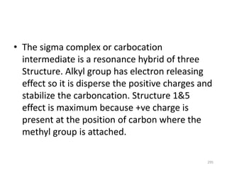 • The sigma complex or carbocation
intermediate is a resonance hybrid of three
Structure. Alkyl group has electron releasing
effect so it is disperse the positive charges and
stabilize the carboncation. Structure 1&5
effect is maximum because +ve charge is
present at the position of carbon where the
methyl group is attached.
295
 