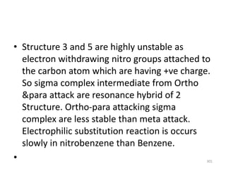 • Structure 3 and 5 are highly unstable as
electron withdrawing nitro groups attached to
the carbon atom which are having +ve charge.
So sigma complex intermediate from Ortho
&para attack are resonance hybrid of 2
Structure. Ortho-para attacking sigma
complex are less stable than meta attack.
Electrophilic substitution reaction is occurs
slowly in nitrobenzene than Benzene.
• 301
 