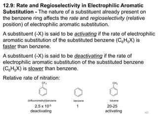 302
302
12.9: Rate and Regioselectivity in Electrophilic Aromatic
Substitution - The nature of a substituent already present on
the benzene ring affects the rate and regioselectivity (relative
position) of electrophilic aromatic substitution.
A substituent (-X) is said to be activating if the rate of electrophilic
aromatic substitution of the substituted benzene (C6H5X) is
faster than benzene.
A substituent (-X) is said to be deactivating if the rate of
electrophilic aromatic substitution of the substituted benzene
(C6H5X) is slower than benzene.
Relative rate of nitration:
CF3 CH3
benzene toluene
(trifluoromethyl)benzene
2.5 x 10-5 1 20-25
deactivating activating
 