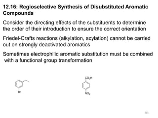 315
315
12.16: Regioselective Synthesis of Disubstituted Aromatic
Compounds
Consider the directing effects of the substituents to determine
the order of their introduction to ensure the correct orientation
Friedel-Crafts reactions (alkylation, acylation) cannot be carried
out on strongly deactivated aromatics
Sometimes electrophilic aromatic substitution must be combined
with a functional group transformation
CO2H
NO2
Br
 