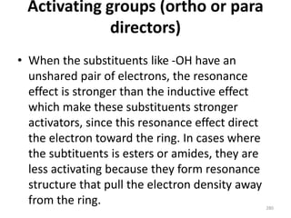 Activating groups (ortho or para
directors)
• When the substituents like -OH have an
unshared pair of electrons, the resonance
effect is stronger than the inductive effect
which make these substituents stronger
activators, since this resonance effect direct
the electron toward the ring. In cases where
the subtituents is esters or amides, they are
less activating because they form resonance
structure that pull the electron density away
from the ring. 280
 
