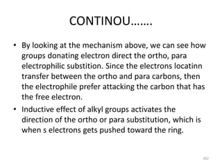 CONTINOU…….
• By looking at the mechanism above, we can see how
groups donating electron direct the ortho, para
electrophilic substition. Since the electrons locatinn
transfer between the ortho and para carbons, then
the electrophile prefer attacking the carbon that has
the free electron.
• Inductive effect of alkyl groups activates the
direction of the ortho or para substitution, which is
when s electrons gets pushed toward the ring.
282
 