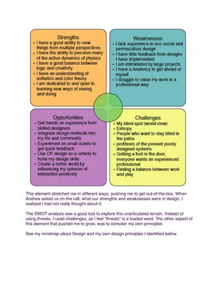 This element stretched me in different ways, pushing me to get out-of-the-box. When
Andrew asked us on the call, what our strengths and weaknesses were in design, I
realized I had not really thought about it.
The SWOT analysis was a good tool to explore this unarticulated terrain. Instead of
using threats, I used challenges, as I feel “threats” is a loaded word. The other aspect of
this element that pushed me to grow, was to consider my own principles
See my mindmap about Design and my own design principles I identiﬁed below.

 