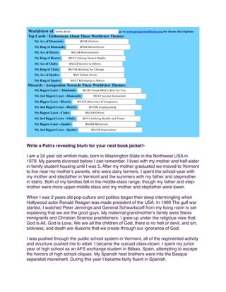 Write a Patrix revealing blurb for your next book jacket!I am a 34 year old whitish male, born in Washington State in the Northwest USA in
1979. My parents divorced before I can remember. I lived with my mother and half-sister
in family student housing until I was 5. After my mother graduated we moved to Vermont
to live near my motherʼs parents, who were dairy farmers. I spent the school-year with
my mother and stepfather in Vermont and the summers with my father and stepmother
in Idaho. Both of my families fell in the middle-class range, though my father and stepmother were more upper-middle class and my mother and stepfather were lower.
When I was 2 years old pop-culture and politics began their deep intermingling when
Hollywood actor Ronald Reagan was made president of the USA. In 1990 The gulf war
started, I watched Peter Jennings and General Schwartscoff from my living room tv set
explaining that we are the good guys. My maternal grandmotherʼs family were Swiss
immigrants and Christian Science practitioners. I grew up under the religious view that;
God is All, God is Love, We are all the children of God, there is no hell or devil, and sin,
sickness, and death are illusions that we create through our ignorance of God.
I was pushed through the public school system in Vermont, all of the regimented activity
and structure pushed me to rebel. I became the outcast class-clown. I spent my junior
year of high school as an AFS exchange student in Bilbao, Spain, attempting to escape
the horrors of high school cliques. My Spanish host brothers were into the Basque
separatist movement. During this year I became fairly ﬂuent in Spanish.

 