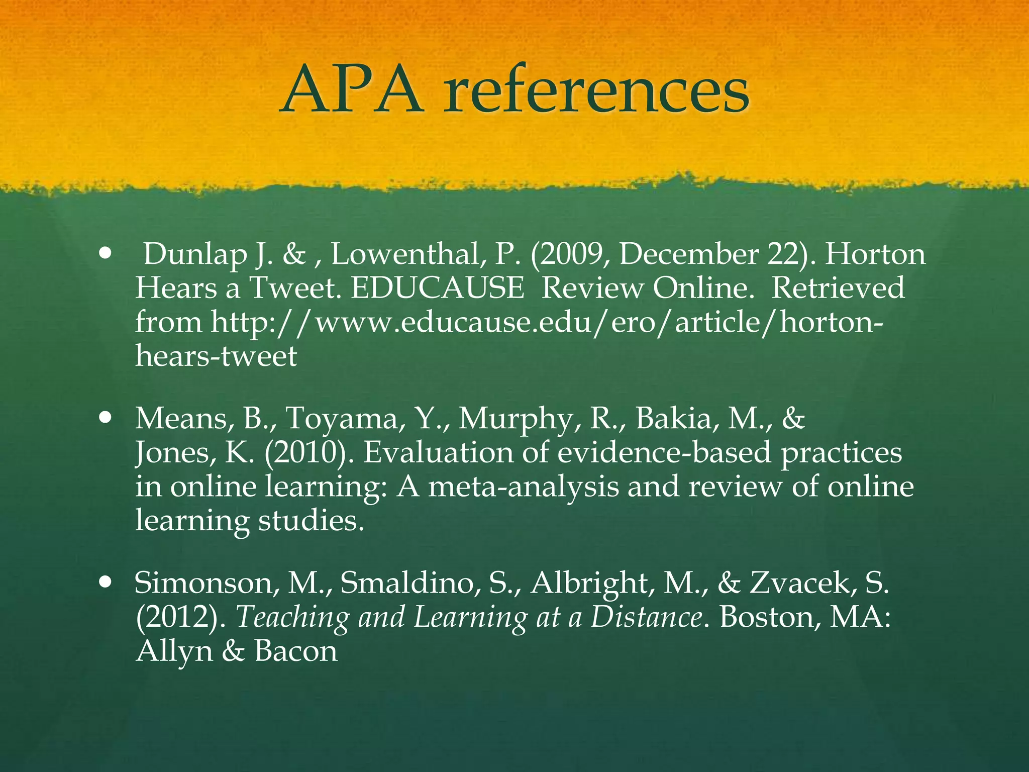 APA references
 Dunlap J. & , Lowenthal, P. (2009, December 22). Horton
Hears a Tweet. EDUCAUSE Review Online. Retrieved
from http://www.educause.edu/ero/article/horton-
hears-tweet
 Means, B., Toyama, Y., Murphy, R., Bakia, M., &
Jones, K. (2010). Evaluation of evidence-based practices
in online learning: A meta-analysis and review of online
learning studies.
 Simonson, M., Smaldino, S., Albright, M., & Zvacek, S.
(2012). Teaching and Learning at a Distance. Boston, MA:
Allyn & Bacon
 