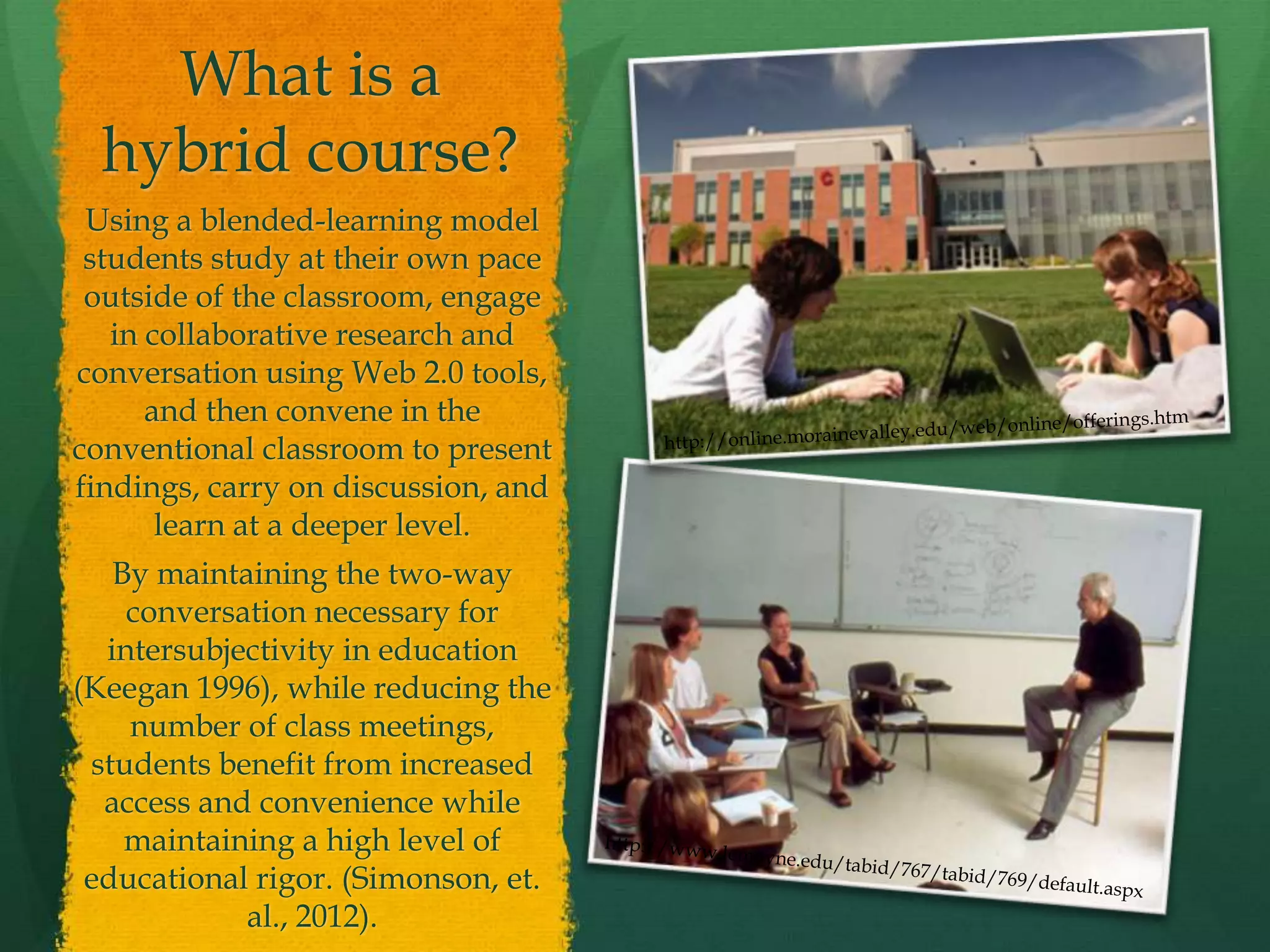 What is a
hybrid course?
Using a blended-learning model
students study at their own pace
outside of the classroom, engage
in collaborative research and
conversation using Web 2.0 tools,
and then convene in the
conventional classroom to present
findings, carry on discussion, and
learn at a deeper level.
By maintaining the two-way
conversation necessary for
intersubjectivity in education
(Keegan 1996), while reducing the
number of class meetings,
students benefit from increased
access and convenience while
maintaining a high level of
educational rigor. (Simonson, et.
al., 2012).
 