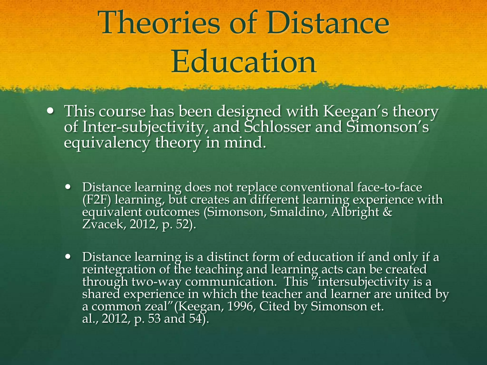 Theories of Distance
Education
 This course has been designed with Keegan’s theory
of Inter-subjectivity, and Schlosser and Simonson’s
equivalency theory in mind.
 Distance learning does not replace conventional face-to-face
(F2F) learning, but creates an different learning experience with
equivalent outcomes (Simonson, Smaldino, Albright &
Zvacek, 2012, p. 52).
 Distance learning is a distinct form of education if and only if a
reintegration of the teaching and learning acts can be created
through two-way communication. This ―intersubjectivity is a
shared experience in which the teacher and learner are united by
a common zeal‖(Keegan, 1996, Cited by Simonson et.
al., 2012, p. 53 and 54).
 