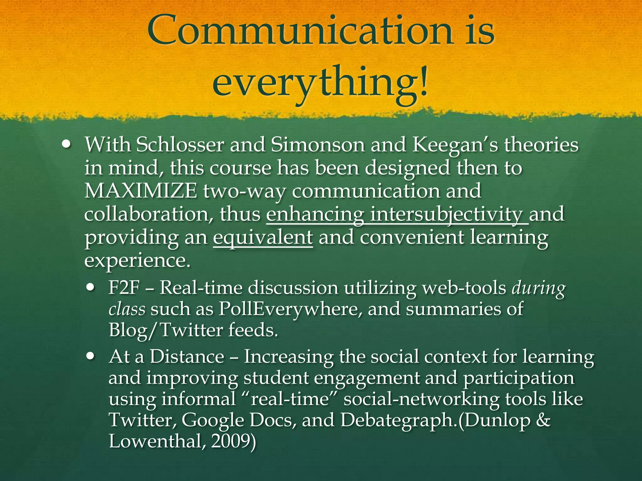 Communication is
everything!
 With Schlosser and Simonson and Keegan’s theories
in mind, this course has been designed then to
MAXIMIZE two-way communication and
collaboration, thus enhancing intersubjectivity and
providing an equivalent and convenient learning
experience.
 F2F – Real-time discussion utilizing web-tools during
class such as PollEverywhere, and summaries of
Blog/Twitter feeds.
 At a Distance – Increasing the social context for learning
and improving student engagement and participation
using informal ―real-time‖ social-networking tools like
Twitter, Google Docs, and Debategraph.(Dunlop &
Lowenthal, 2009)
 