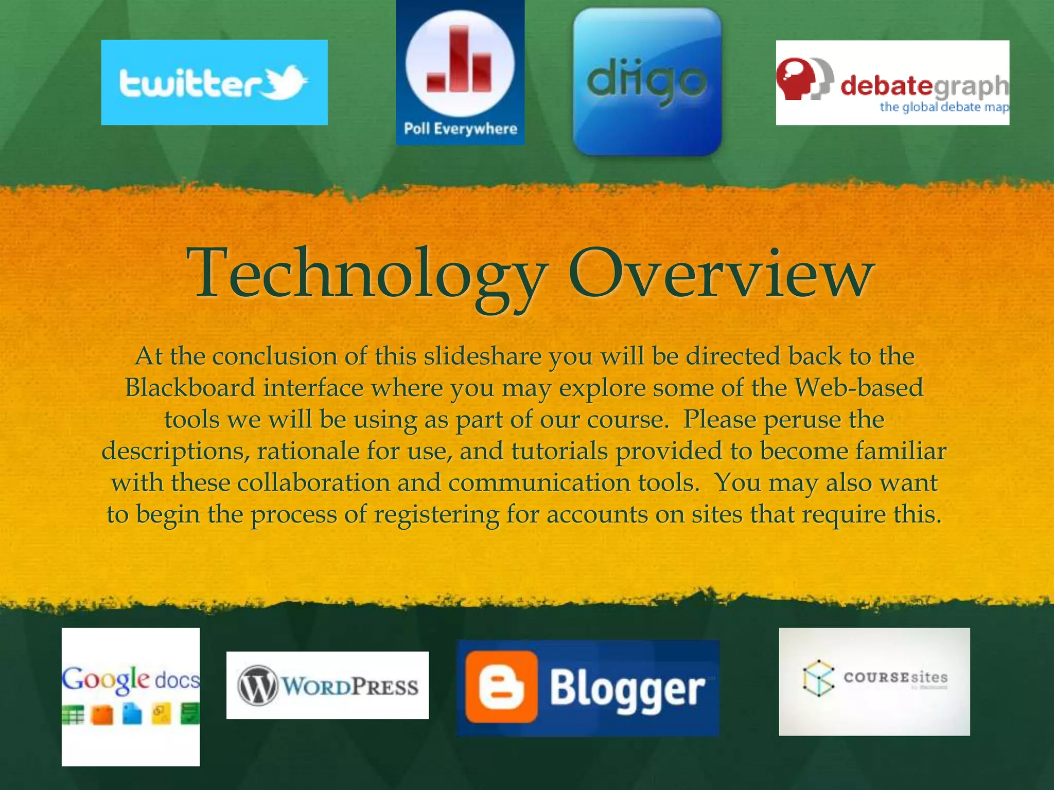 Technology Overview
At the conclusion of this slideshare you will be directed back to the
Blackboard interface where you may explore some of the Web-based
tools we will be using as part of our course. Please peruse the
descriptions, rationale for use, and tutorials provided to become familiar
with these collaboration and communication tools. You may also want
to begin the process of registering for accounts on sites that require this.
 