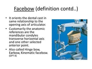 Facebow (definition contd..)
• It orients the dental cast in
same relationship to the
opening axis of articulator.
• Customarily the anatomic
references are the
mandibular condyles
transverse horizontal axis
and one other selected
anterior point.
• Also called Hinge bow,
Earbow, Kinematic facebow.
(GPT-8)
 