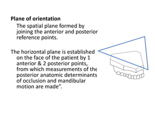 Plane of orientation
The spatial plane formed by
joining the anterior and posterior
reference points.
The horizontal plane is established
on the face of the patient by 1
anterior & 2 posterior points,
from which measurements of the
posterior anatomic determinants
of occlusion and mandibular
motion are made”.
 