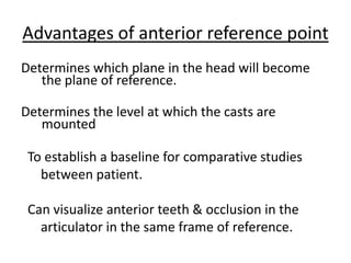 Advantages of anterior reference point
Determines which plane in the head will become
the plane of reference.
Determines the level at which the casts are
mounted
To establish a baseline for comparative studies
between patient.
Can visualize anterior teeth & occlusion in the
articulator in the same frame of reference.
 