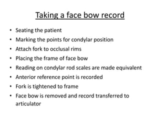 Taking a face bow record
• Seating the patient
• Marking the points for condylar position
• Attach fork to occlusal rims
• Placing the frame of face bow
• Reading on condylar rod scales are made equivalent
• Anterior reference point is recorded
• Fork is tightened to frame
• Face bow is removed and record transferred to
articulator
 