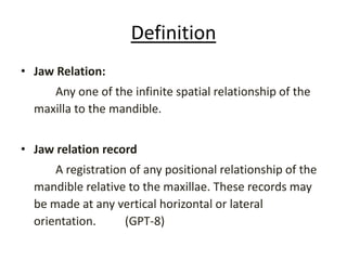Definition
• Jaw Relation:
Any one of the infinite spatial relationship of the
maxilla to the mandible.
• Jaw relation record
A registration of any positional relationship of the
mandible relative to the maxillae. These records may
be made at any vertical horizontal or lateral
orientation. (GPT-8)
 