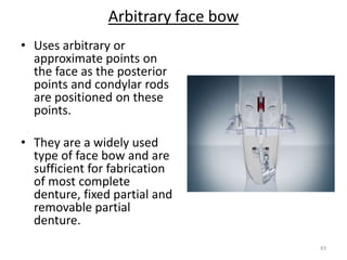 Arbitrary face bow
43
• Uses arbitrary or
approximate points on
the face as the posterior
points and condylar rods
are positioned on these
points.
• They are a widely used
type of face bow and are
sufficient for fabrication
of most complete
denture, fixed partial and
removable partial
denture.
 