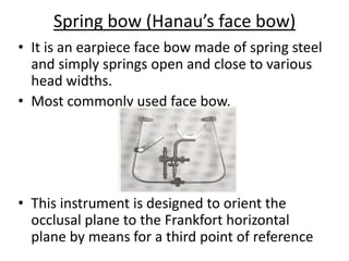 Spring bow (Hanau’s face bow)
• It is an earpiece face bow made of spring steel
and simply springs open and close to various
head widths.
• Most commonly used face bow.
• This instrument is designed to orient the
occlusal plane to the Frankfort horizontal
plane by means for a third point of reference
 