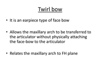 Twirl bow
• It is an earpiece type of face bow
• Allows the maxillary arch to be transferred to
the articulator without physically attaching
the face-bow to the articulator
• Relates the maxillary arch to FH plane
 