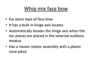 Whip mix face bow
• Ear piece type of face bow
• It has a built in hinge axis locator.
• Automatically locates the hinge axis when the
ear pieces are placed in the external auditory
meatus
• Has a nasion relator assembly with a plastic
nose piece
 