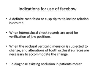 • A definite cusp fossa or cusp tip to tip incline relation
is desired.
• When interocclusal check records are used for
verification of jaw positions.
• When the occlusal vertical dimension is subjected to
change, and alterations of tooth occlusal surfaces are
necessary to accommodate the change.
• To diagnose existing occlusion in patients mouth
Indications for use of facebow
 