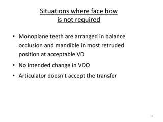 55
Situations where face bow
is not required
• Monoplane teeth are arranged in balance
occlusion and mandible in most retruded
position at acceptable VD
• No intended change in VDO
• Articulator doesn't accept the transfer
 
