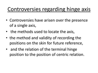 Controversies regarding hinge axis
• Controversies have arisen over the presence
of a single axis,
• the methods used to locate the axis,
• the method and validity of recording the
positions on the skin for future reference,
• and the relation of the terminal hinge
position to the position of centric relation.
 